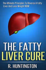 Fatty Liver : The Fatty Liver Cure, The Ultimate Principles To Reverse A Fatty Liver And Lose Weight NOW ! (Fatty Liver Cleanse,Liver Cleanse, Liver Detox,Cleanse Diet,liver cleansing diet) - R. Huntington