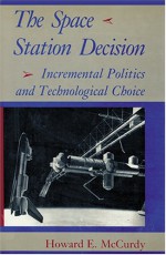 The Space Station Decision: Incremental Politics and Technological Choice - Howard E. McCurdy