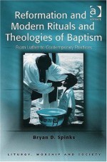 Reformation And Modern Rituals And Theologies of Baptism: From Luther to Contemporary Practices (Liturgy, Worship and Society Series) - Bryan D. Spinks