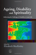 Ageing, Disability And Spirituality: Addressing The Challenge Of Disability In Later Life - Elizabeth Mackinlay