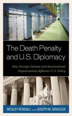 The Death Penalty and U.S. Diplomacy: How Foreign Nations and International Organizations Influence U.S. Policy - Wesley Kendall, Joseph M. Siracusa