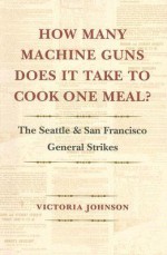 How Many Machine Guns Does It Take to Cook One Meal?: The Seattle and San Francisco General Strikes - Victoria Johnson