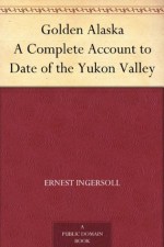 Golden Alaska A Complete Account to Date of the Yukon Valley - Ernest Ingersoll