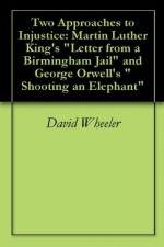 Two Approaches to Injustice: Martin Luther King's "Letter from a Birmingham Jail" and George Orwell's "Shooting an Elephant" - David Wheeler