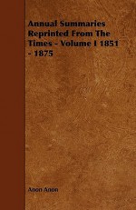 Annual Summaries Reprinted from the Times - Volume I 1851 - 1875 - Anon Anon