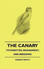 The Canary: Its Varieties, Managment, and Breeding - Francis Smith, H. D. Richardson