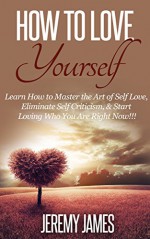 How To Love Yourself : Learn How to Master the Art of Self Love, Eliminate Self Criticism, & Start Loving Who You Are Right Now!!! (How to love yourself, ... Self love, Confidence, Stress Relief) - Jeremy James