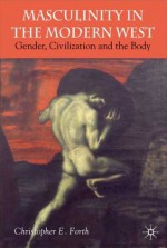 Civilization and its Malcontents: Masculinity and the Body in the Modern West - Christopher E. Forth