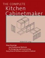 The Complete Kitchen Cabinetmaker: Shop Drawings and Professional Methods for Designing and Constructing Every Kind of Kitchen and Built-In Cabinet - Robert W. Lang, John Kelsey