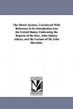 The Metric System, Considered with Reference to Its Introduction Into the United States; Embracing the Reports of the Hon. John Quincy Adams, and the - Charles Davies, John Quincy Adams, John F.W. Herschel