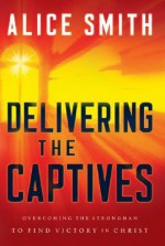 Delivering the Captives: Understanding the Strongman--and How to Defeat Him - Alice Smith