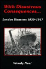 With Disastrous Consequences: London Disasters 1830-1917 - Wendy Neal