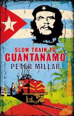 Slow Train to Guantanamo: A Rail Odyssey Through Cuba in the Last Days of the Castros - Peter Millar