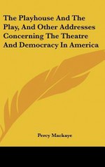 The Playhouse and the Play, and Other Addresses Concerning the Theatre and Democracy in America - Percy Mackaye