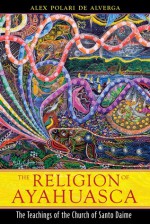 The Religion of Ayahuasca: The Teachings of the Church of Santo Daime - Alex Polari de Alverga