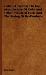 Coke - A Treatise on the Manufacture of Coke and Other Prepared Fuels and the Saving of By-Products - John Fulton