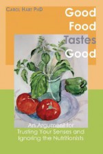 Good Food Tastes Good: An Argument for Trusting Your Senses and Ignoring the Nutritionists - Carol Hart