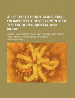 A Letter to Henry Cline, Esq., on Imperfect Developments of the Faculties, Mental and Moral; As Well as Constitutional and Organic and on the Treatment of Impediments of Speech - John Thelwall