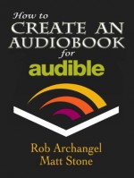 How to Create an Audiobook for Audible: Advice for Authors, Recording and Formatting Info, and More for ACX, Audible, and iTunes - Rob Archangel, Matt Stone