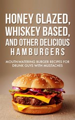 Honey Glazed, Whiskey Based, And Other Delicious Hamburgers: Mouth-watering Burger Recipes For Drunk Guys With Mustaches - Dan Whitson, BBQ, Recipes, Meat, Whiskey, Honey Glazed, Hamburgers