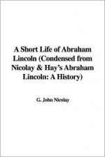 A Short Life of Abraham Lincoln (Condensed from Nicolay & Hay's Abraham Lincoln: A History) - John George Nicolay