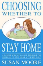 Choosing Whether to Stay Home: A Career Woman's Guide Through the Decision to Stay Home with Her Baby - Susan Moore