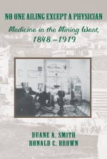 No One Ailing Except a Physician: Medicine in the Mining West, 1848-1919 - Duane A. Smith, Ronald C. Brown