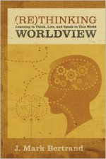 Rethinking Worldview: Learning to Think, Live, and Speak in This World - J. Mark Bertrand