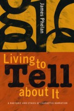 Living to Tell about It: A Rhetoric and Ethics of Character Narration - James Phelan