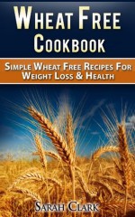 Wheat Free Cook Book Simple Wheat Free Recipes for Weight Loss and Health - Sarah Clark