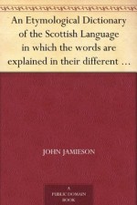 An Etymological Dictionary of the Scottish Language in which the words are explained in their different senses, ... - John Jamieson