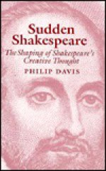 Sudden Shakespeare: The Shaping of Shakespeare's Creative Thought - Philip Davis