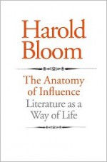 The Anatomy of Influence: Literature as a Way of Life - Harold Bloom