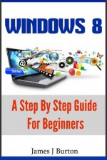 Windows 8: A Step By Step Guide For Beginners: Discover The Secrets to Unleash The Power of Windows 8! - James J. Burton