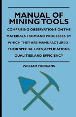 Manual of Mining Tools - Comprising Observations on the Materials from and Processes by Which They Are Manufactured - Their Special Uses, Applications, Qualities, and Efficiency - William Morgans, C.D.P. Hamilton