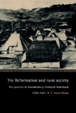 The Reformation and Rural Society: The Parishes of Brandenburg-Ansbach-Kulmbach, 1528 1603 - C. Scott Dixon