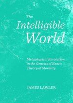 The Intelligible World: Metaphysical Revolution in the Genesis of Kant's Theory of Morality - James Lawler