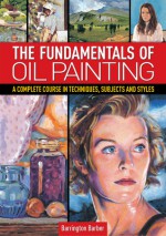 The Fundamentals of Oil Painting: A Complete Course in Techniques, Subjects and Styles - Barrington Barber