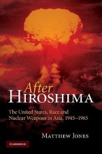 After Hiroshima: The United States, Race and Nuclear Weapons in Asia, 1945-1965 - Matthew Jones