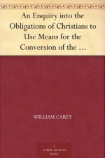 An Enquiry into the Obligations of Christians to Use Means for the Conversion of the Heathens In Which the Religious State of the Different Nations of ... of Further Undertakings, Are Considered - William Carey