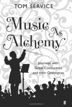 Music as Alchemy: Journeys with Great Conductors and their Orchestras - Tom Service