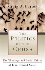 The Politics of the Cross: The Theology and Social Ethics of John Howard Yoder - Craig A. Carter, Stanley Hauerwas