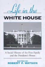 Life in the White House: A Social History of the First Family and the President's House - Robert P. Watson