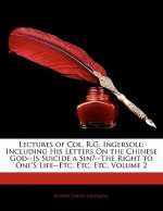 Lectures of Col. R.G. Ingersoll: Including His Letters on the Chinese God--Is Suicide a Sin?--The Right to One's Life--Etc. Etc. Etc, Volume 2 - Robert G. Ingersoll