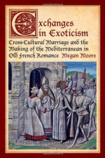 Exchanges in Exoticism: Cross-Cultural Marriage and the Making of the Mediterranean in Old French Romance - Megan Moore