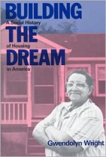 Building the Dream: A Social History of Housing in America - Gwendolyn Wright