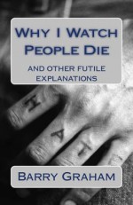 Why I Watch People Die: And Other Futile Explanations - Barry Graham