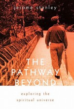 The Pathway Beyond: Exploring the Spiritual Universe - Jerome Stanley