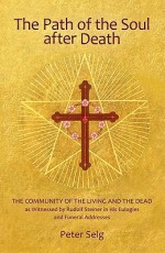 The Path of the Soul After Death: The Community of the Living and the Dead as Witnessed by Rudolf Steiner in His Eulogies and Funeral Addresses - Peter Selg