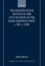 The Architectural Setting of the Cult of Saints in the Early Christian West C.300-C.1200 - John Crook